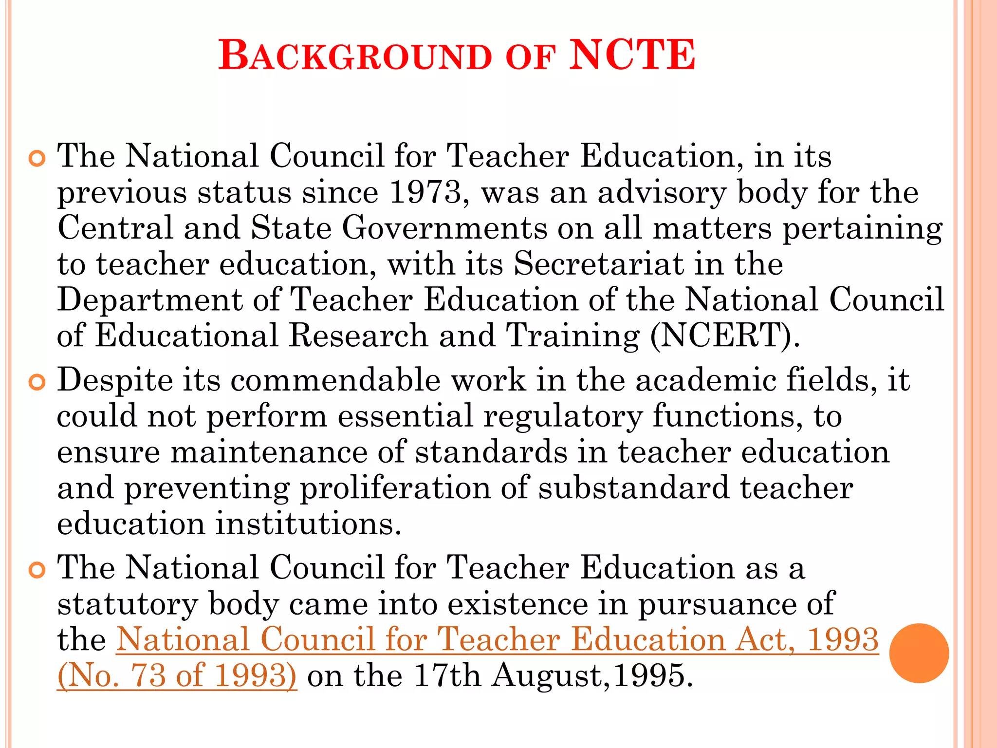 BACKGROUND OF NCTE
 The National Council for Teacher Education, in its
previous status since 1973, was an advisory body for the
Central and State Governments on all matters pertaining
to teacher education, with its Secretariat in the
Department of Teacher Education of the National Council
of Educational Research and Training (NCERT).
 Despite its commendable work in the academic fields, it
could not perform essential regulatory functions, to
ensure maintenance of standards in teacher education
and preventing proliferation of substandard teacher
education institutions.
 The National Council for Teacher Education as a
statutory body came into existence in pursuance of
the National Council for Teacher Education Act, 1993
(No. 73 of 1993) on the 17th August,1995.
 