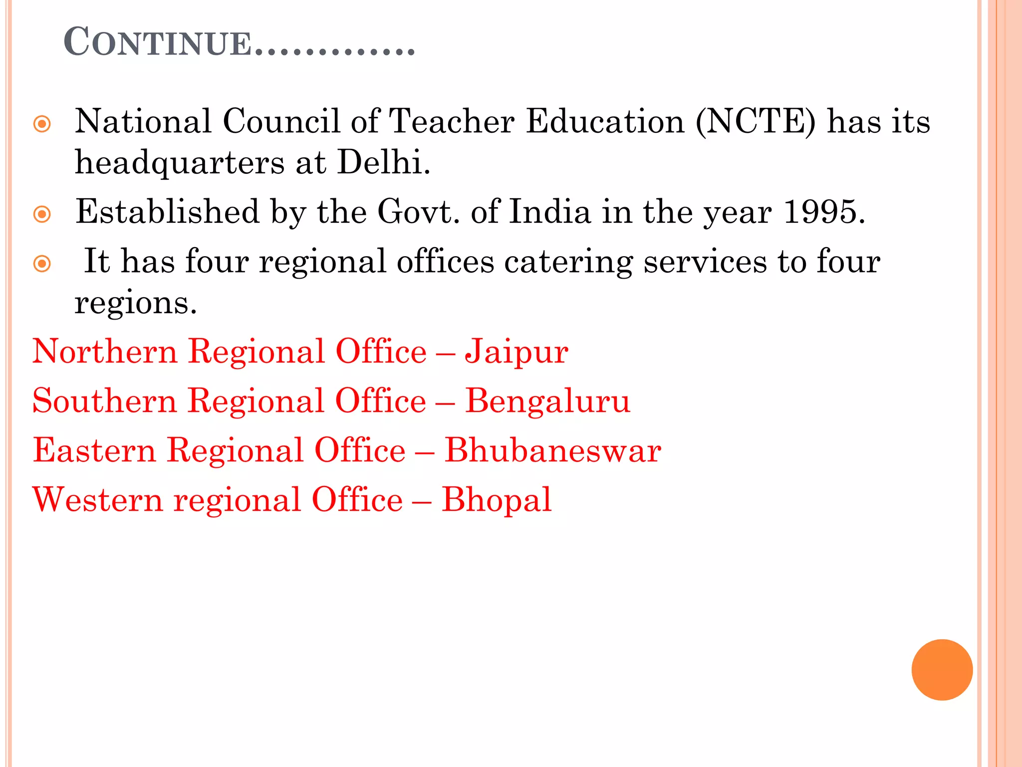 CONTINUE………….
 National Council of Teacher Education (NCTE) has its
headquarters at Delhi.
 Established by the Govt. of India in the year 1995.
 It has four regional offices catering services to four
regions.
Northern Regional Office – Jaipur
Southern Regional Office – Bengaluru
Eastern Regional Office – Bhubaneswar
Western regional Office – Bhopal
 