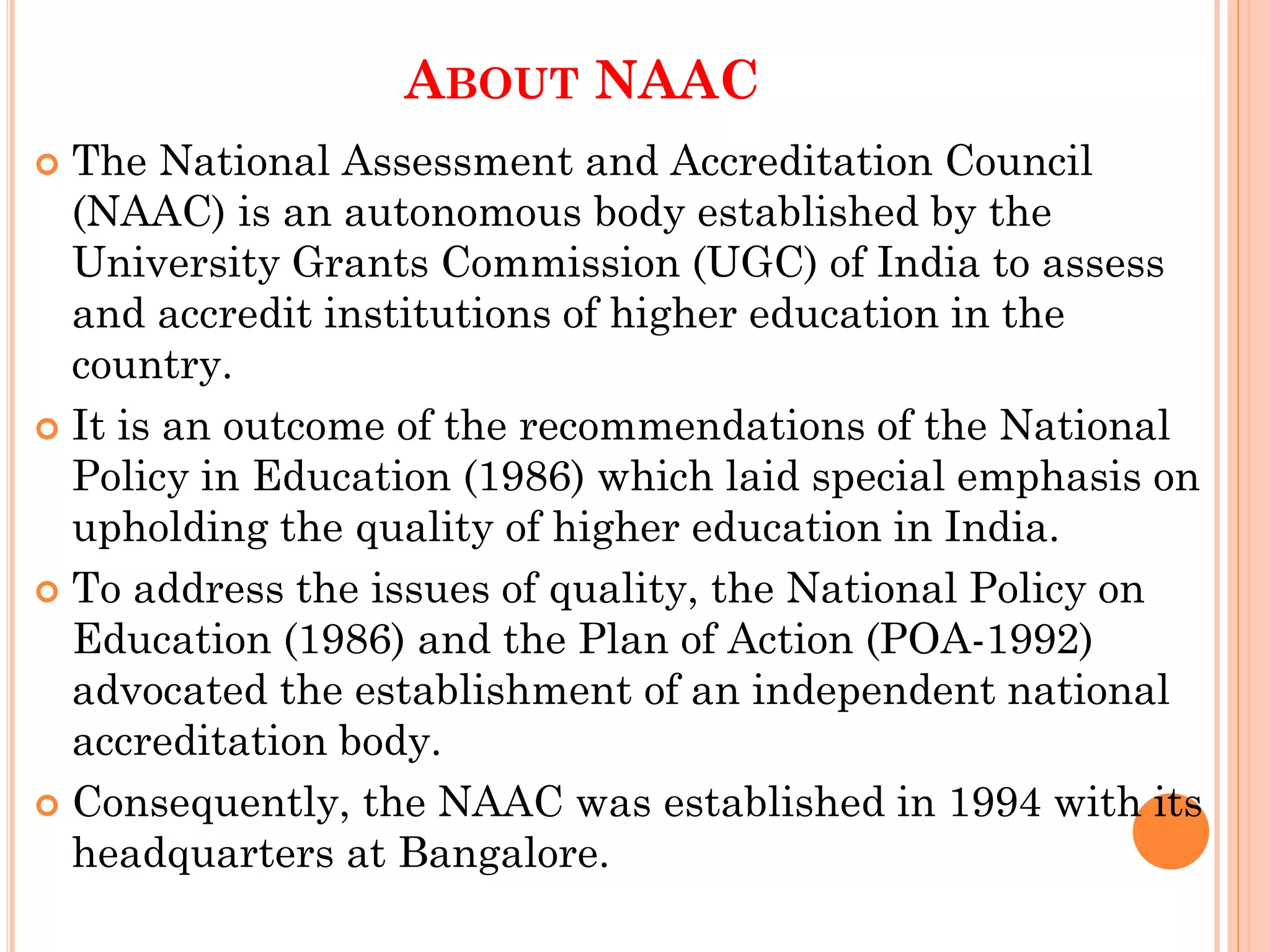 ABOUT NAAC
 The National Assessment and Accreditation Council
(NAAC) is an autonomous body established by the
University Grants Commission (UGC) of India to assess
and accredit institutions of higher education in the
country.
 It is an outcome of the recommendations of the National
Policy in Education (1986) which laid special emphasis on
upholding the quality of higher education in India.
 To address the issues of quality, the National Policy on
Education (1986) and the Plan of Action (POA-1992)
advocated the establishment of an independent national
accreditation body.
 Consequently, the NAAC was established in 1994 with its
headquarters at Bangalore.
 