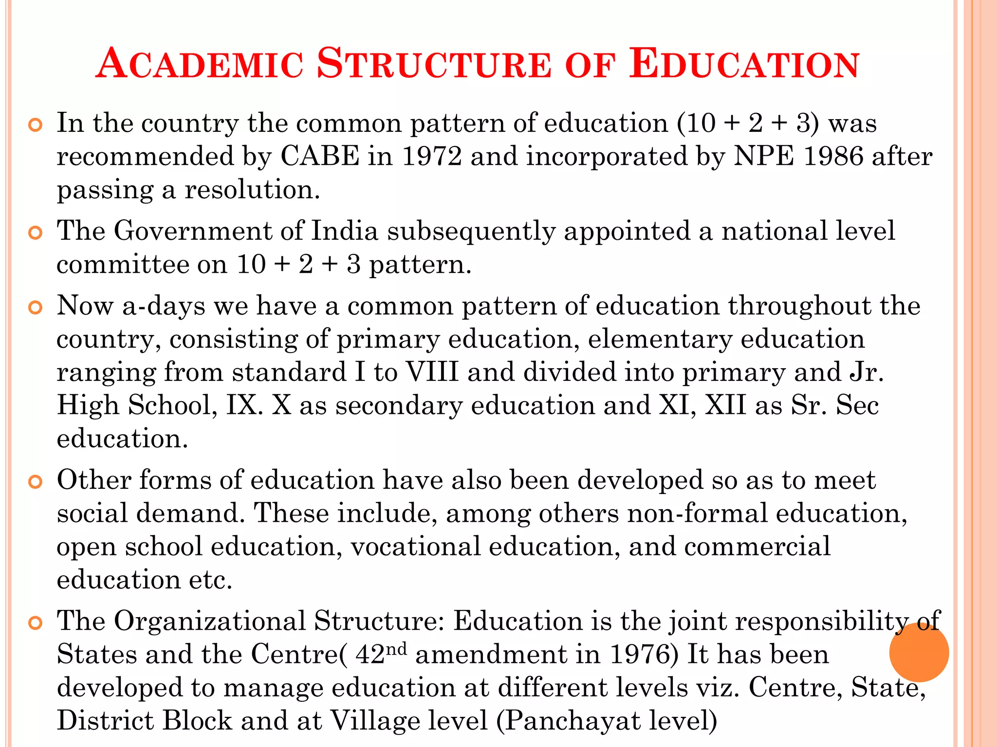 ACADEMIC STRUCTURE OF EDUCATION
 In the country the common pattern of education (10 + 2 + 3) was
recommended by CABE in 1972 and incorporated by NPE 1986 after
passing a resolution.
 The Government of India subsequently appointed a national level
committee on 10 + 2 + 3 pattern.
 Now a-days we have a common pattern of education throughout the
country, consisting of primary education, elementary education
ranging from standard I to VIII and divided into primary and Jr.
High School, IX. X as secondary education and XI, XII as Sr. Sec
education.
 Other forms of education have also been developed so as to meet
social demand. These include, among others non-formal education,
open school education, vocational education, and commercial
education etc.
 The Organizational Structure: Education is the joint responsibility of
States and the Centre( 42nd amendment in 1976) It has been
developed to manage education at different levels viz. Centre, State,
District Block and at Village level (Panchayat level)
 