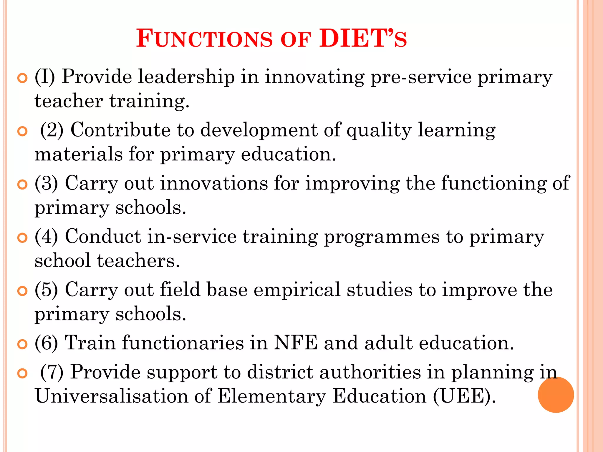 FUNCTIONS OF DIET’S
 (I) Provide leadership in innovating pre-service primary
teacher training.
 (2) Contribute to development of quality learning
materials for primary education.
 (3) Carry out innovations for improving the functioning of
primary schools.
 (4) Conduct in-service training programmes to primary
school teachers.
 (5) Carry out field base empirical studies to improve the
primary schools.
 (6) Train functionaries in NFE and adult education.
 (7) Provide support to district authorities in planning in
Universalisation of Elementary Education (UEE).
 