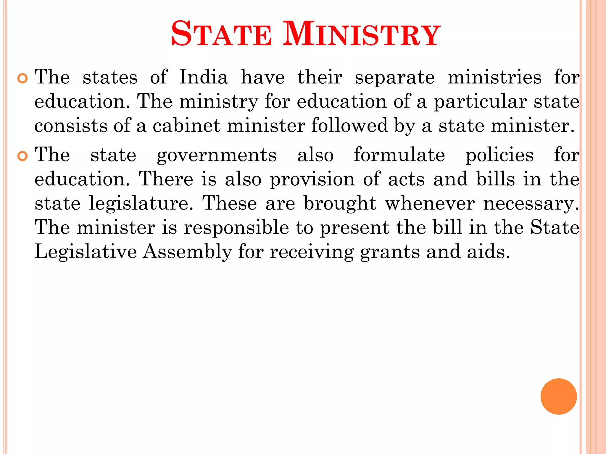 STATE MINISTRY
 The states of India have their separate ministries for
education. The ministry for education of a particular state
consists of a cabinet minister followed by a state minister.
 The state governments also formulate policies for
education. There is also provision of acts and bills in the
state legislature. These are brought whenever necessary.
The minister is responsible to present the bill in the State
Legislative Assembly for receiving grants and aids.
 