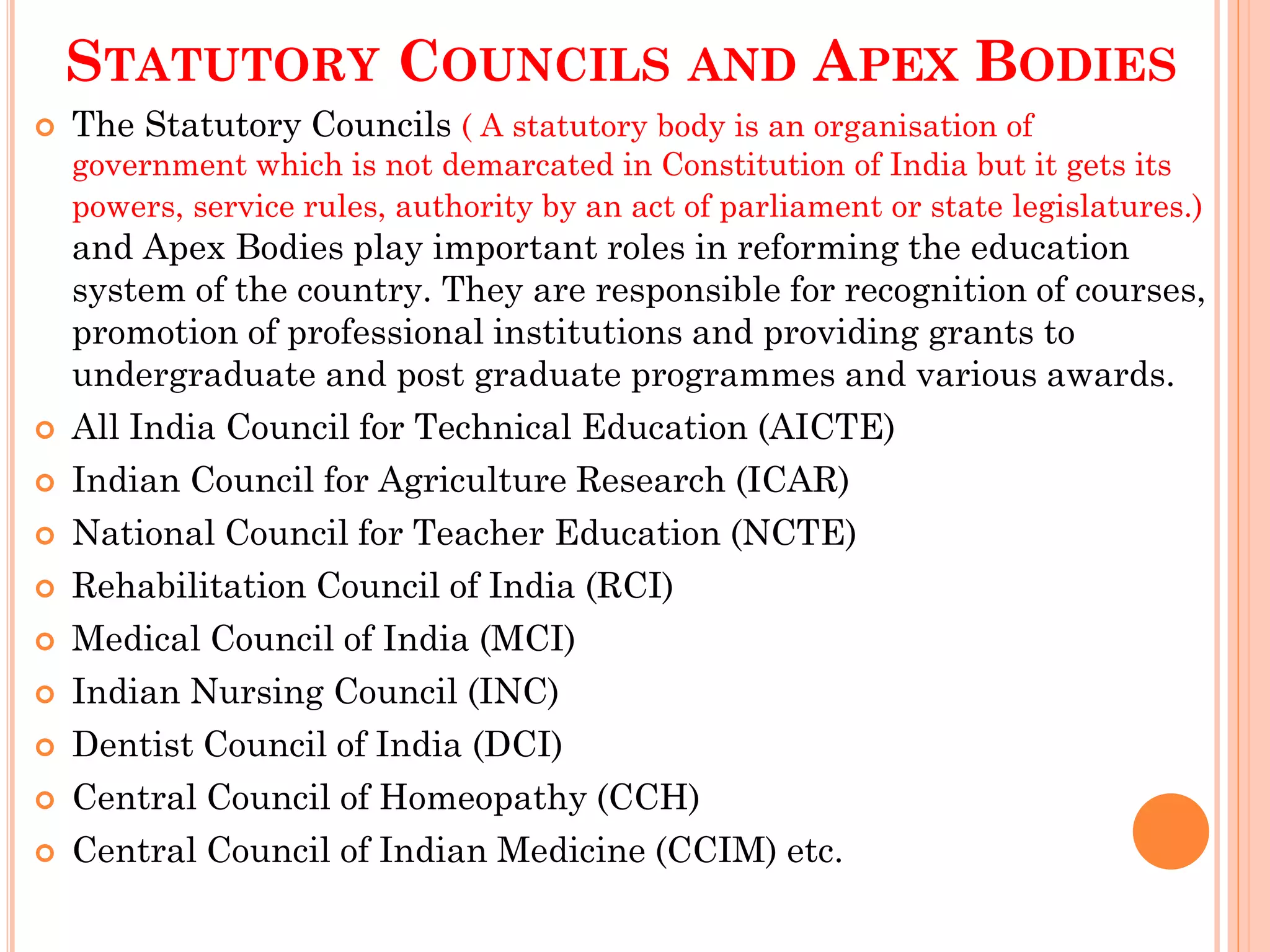STATUTORY COUNCILS AND APEX BODIES
 The Statutory Councils ( A statutory body is an organisation of
government which is not demarcated in Constitution of India but it gets its
powers, service rules, authority by an act of parliament or state legislatures.)
and Apex Bodies play important roles in reforming the education
system of the country. They are responsible for recognition of courses,
promotion of professional institutions and providing grants to
undergraduate and post graduate programmes and various awards.
 All India Council for Technical Education (AICTE)
 Indian Council for Agriculture Research (ICAR)
 National Council for Teacher Education (NCTE)
 Rehabilitation Council of India (RCI)
 Medical Council of India (MCI)
 Indian Nursing Council (INC)
 Dentist Council of India (DCI)
 Central Council of Homeopathy (CCH)
 Central Council of Indian Medicine (CCIM) etc.
 