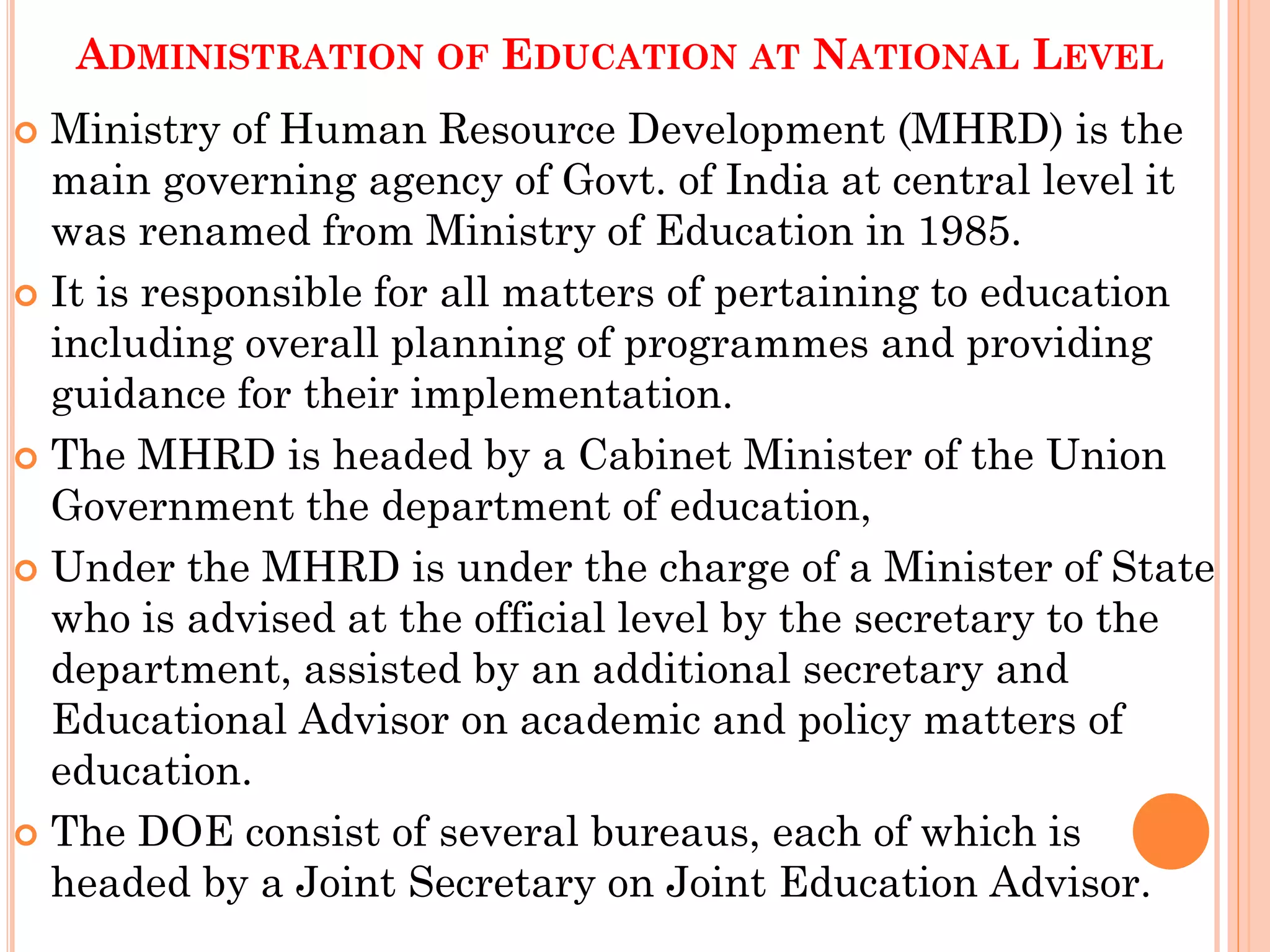 ADMINISTRATION OF EDUCATION AT NATIONAL LEVEL
 Ministry of Human Resource Development (MHRD) is the
main governing agency of Govt. of India at central level it
was renamed from Ministry of Education in 1985.
 It is responsible for all matters of pertaining to education
including overall planning of programmes and providing
guidance for their implementation.
 The MHRD is headed by a Cabinet Minister of the Union
Government the department of education,
 Under the MHRD is under the charge of a Minister of State
who is advised at the official level by the secretary to the
department, assisted by an additional secretary and
Educational Advisor on academic and policy matters of
education.
 The DOE consist of several bureaus, each of which is
headed by a Joint Secretary on Joint Education Advisor.
 