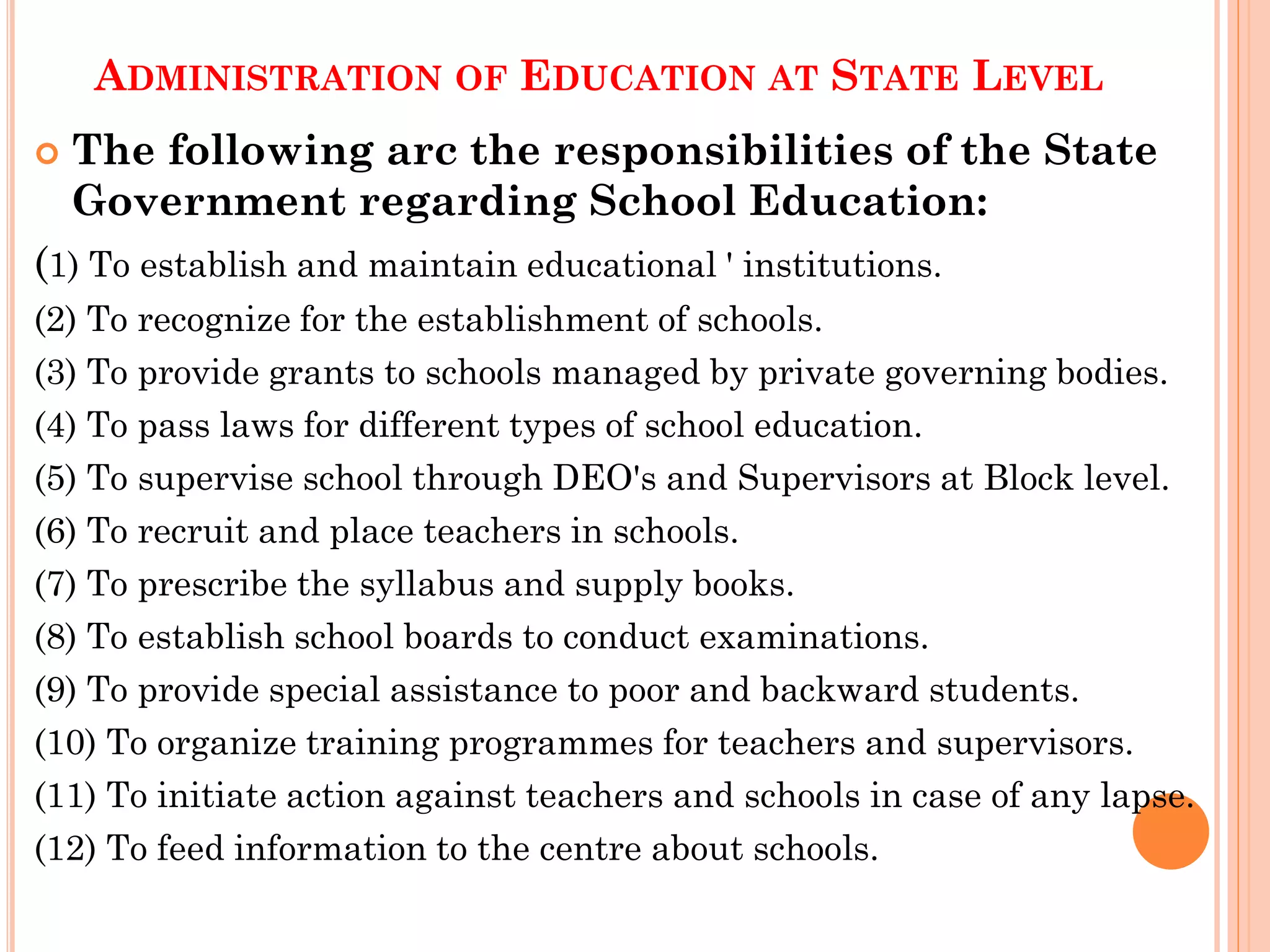 ADMINISTRATION OF EDUCATION AT STATE LEVEL
 The following arc the responsibilities of the State
Government regarding School Education:
(1) To establish and maintain educational ' institutions.
(2) To recognize for the establishment of schools.
(3) To provide grants to schools managed by private governing bodies.
(4) To pass laws for different types of school education.
(5) To supervise school through DEO's and Supervisors at Block level.
(6) To recruit and place teachers in schools.
(7) To prescribe the syllabus and supply books.
(8) To establish school boards to conduct examinations.
(9) To provide special assistance to poor and backward students.
(10) To organize training programmes for teachers and supervisors.
(11) To initiate action against teachers and schools in case of any lapse.
(12) To feed information to the centre about schools.
 