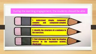 During the learning engagement, the students should be able
to:
1. understand simple, compound,
complex and compound-complex
sentences;
2. identify the structure of a sentence in
the exercises;
3. find relevance of the topic by showing
interest in the expansion activity.
(Hardcopy)
 