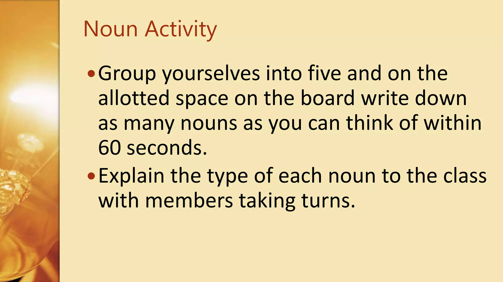 Group yourselves into five and on the
allotted space on the board write down
as many nouns as you can think of within
60 seconds.
Explain the type of each noun to the class
with members taking turns.
Noun Activity
 