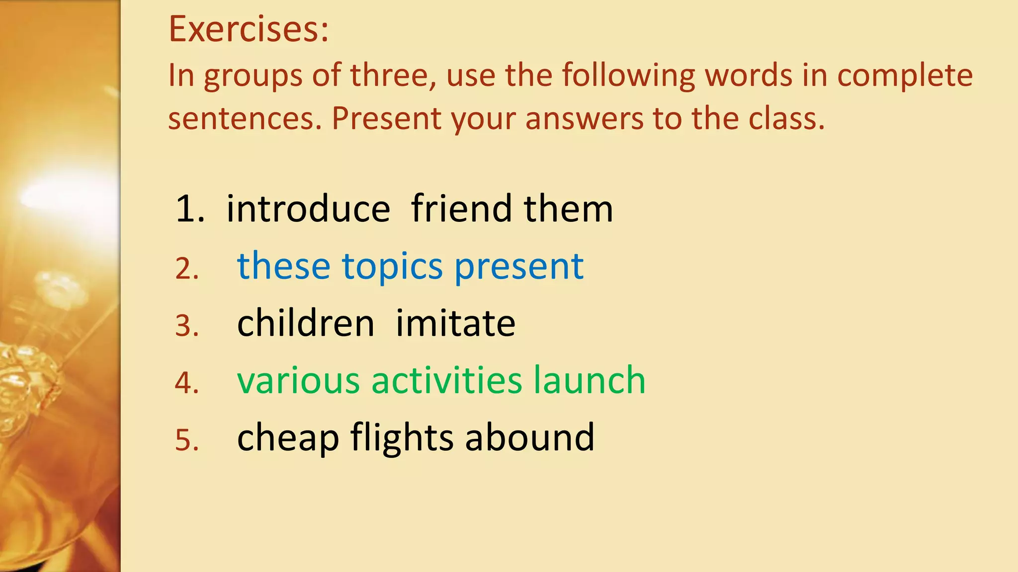 1. introduce friend them
2. these topics present
3. children imitate
4. various activities launch
5. cheap flights abound
Exercises:
In groups of three, use the following words in complete
sentences. Present your answers to the class.
 