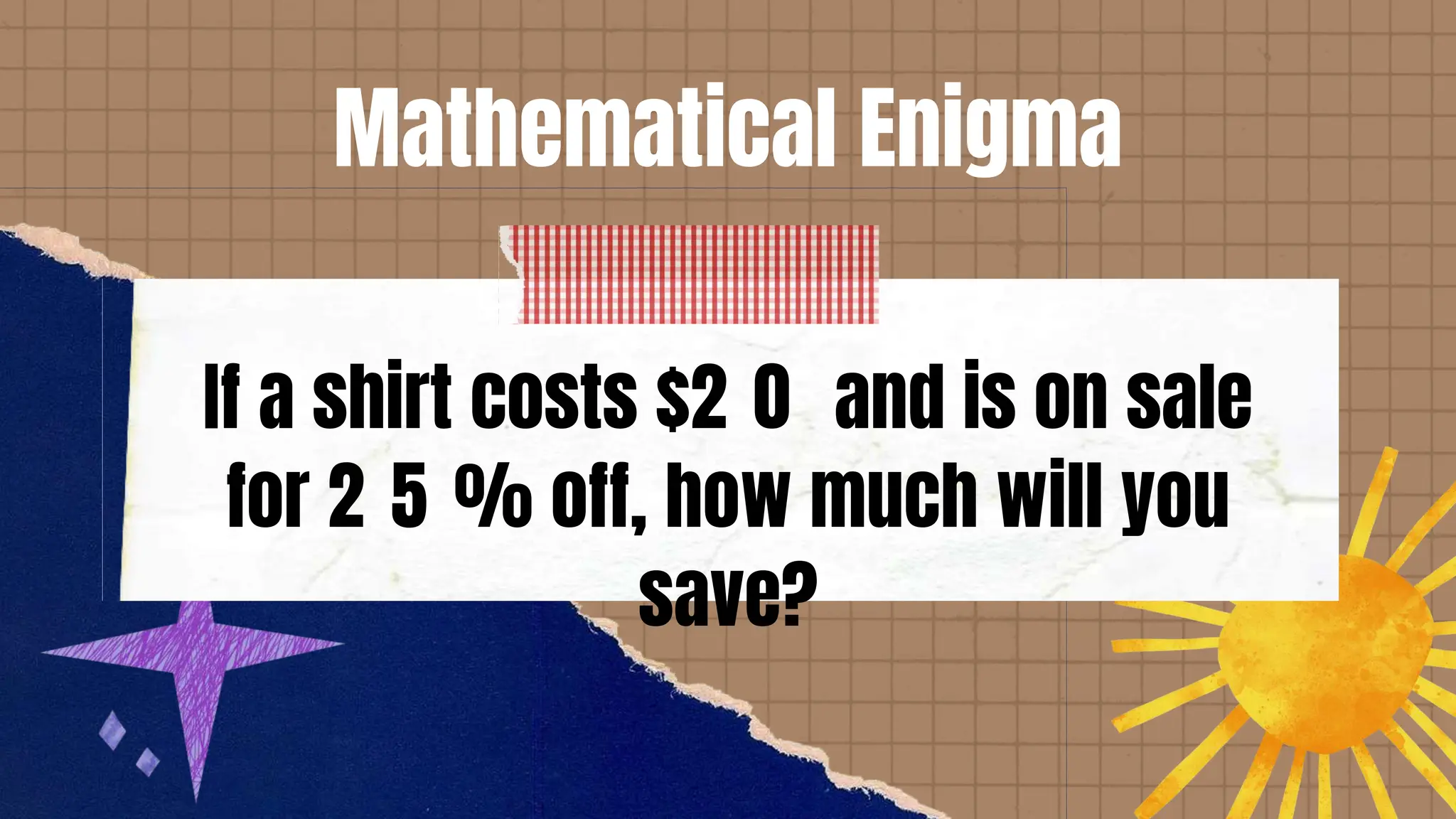 Mathematical Enigma
If a shirt costs $2 0 and is on sale
for 2 5 % off, how much will you
save?
 