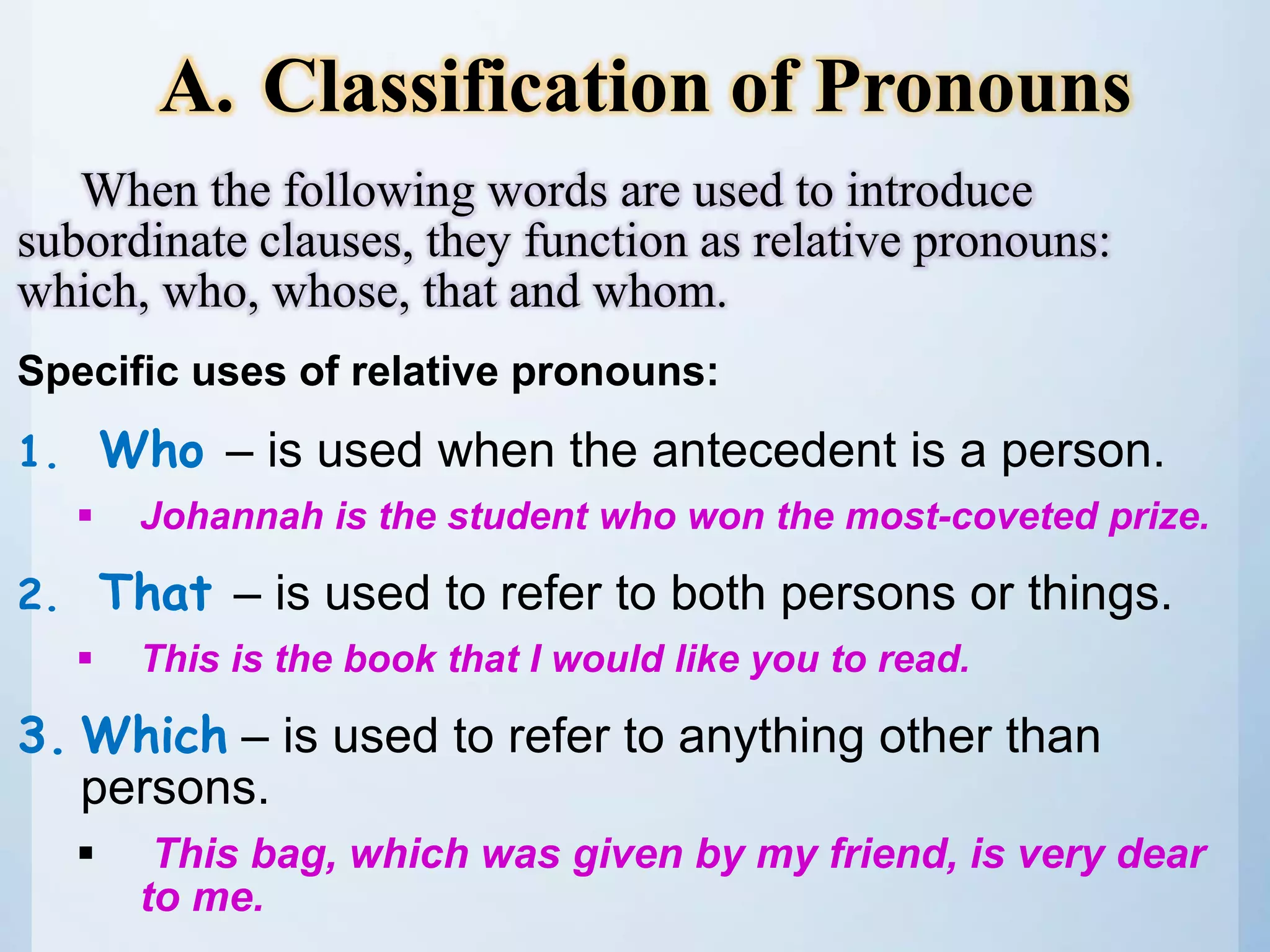 When the following words are used to introduce
subordinate clauses, they function as relative pronouns:
which, who, whose, that and whom.
Specific uses of relative pronouns:
1. Who – is used when the antecedent is a person.
 Johannah is the student who won the most-coveted prize.
2. That – is used to refer to both persons or things.
 This is the book that I would like you to read.
3. Which – is used to refer to anything other than
persons.
 This bag, which was given by my friend, is very dear
to me.
A. Classification of Pronouns
 
