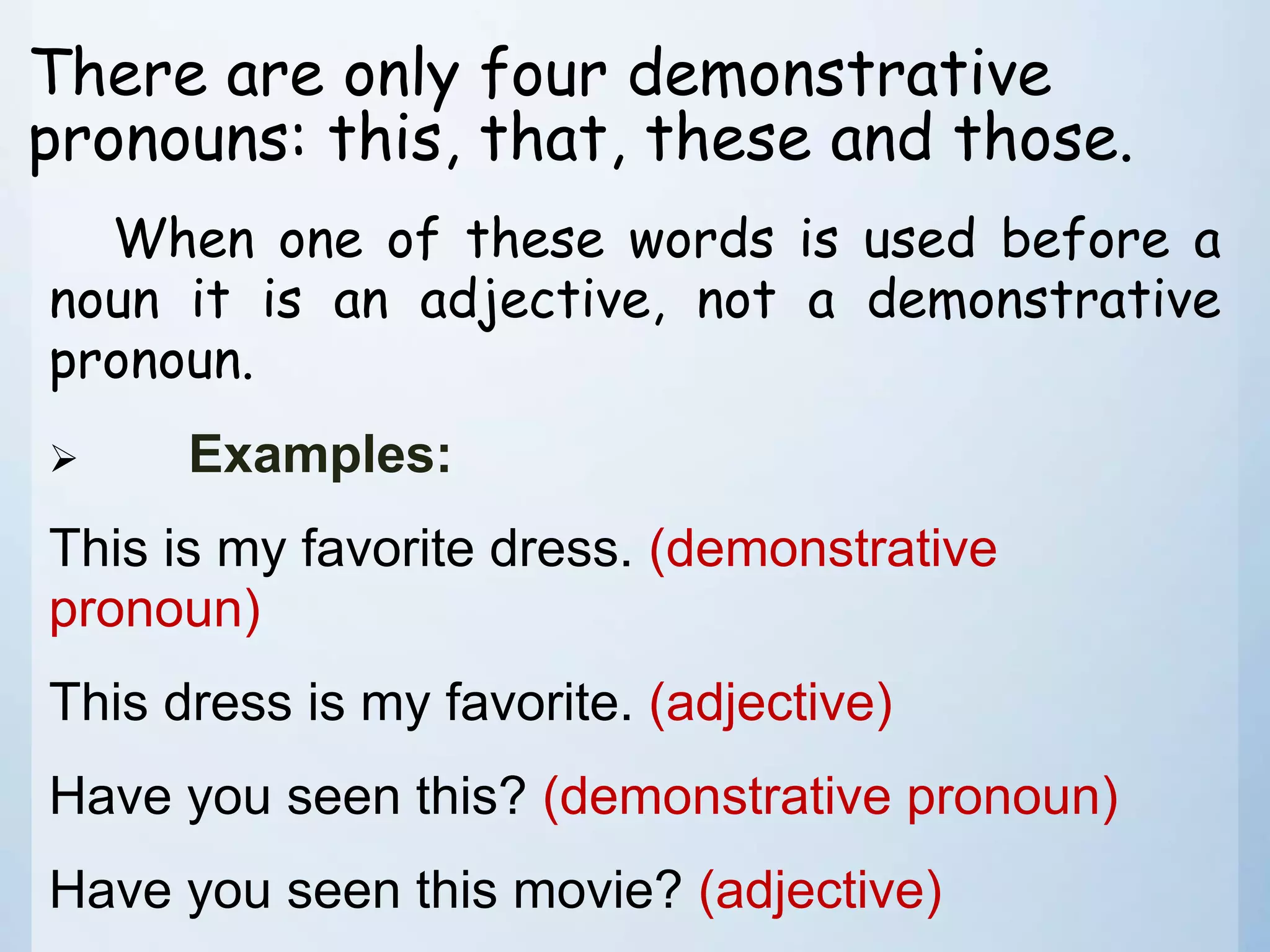 There are only four demonstrative
pronouns: this, that, these and those.
When one of these words is used before a
noun it is an adjective, not a demonstrative
pronoun.
 Examples:
This is my favorite dress. (demonstrative
pronoun)
This dress is my favorite. (adjective)
Have you seen this? (demonstrative pronoun)
Have you seen this movie? (adjective)
 