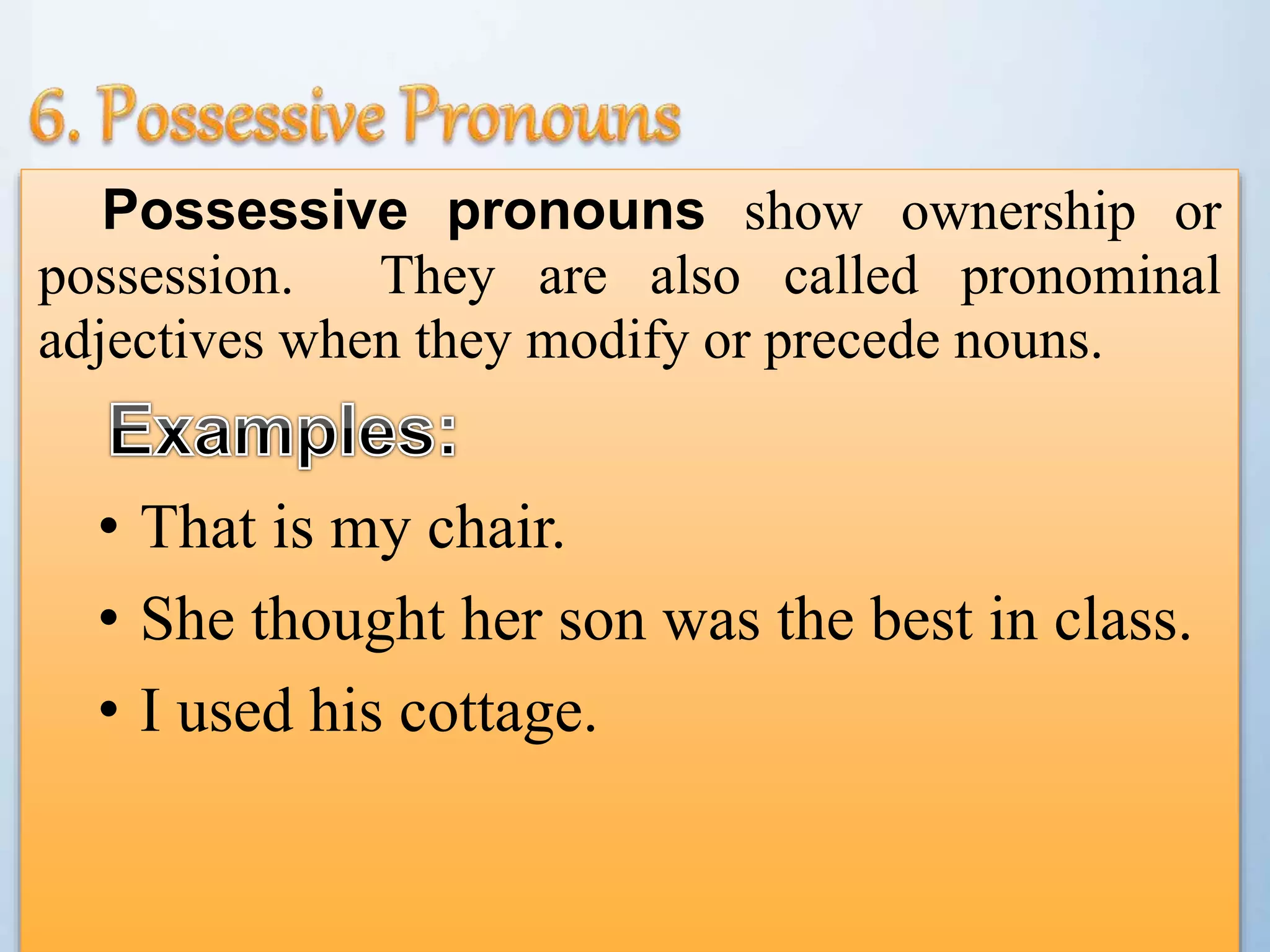 Possessive pronouns show ownership or
possession. They are also called pronominal
adjectives when they modify or precede nouns.
• That is my chair.
• She thought her son was the best in class.
• I used his cottage.
 