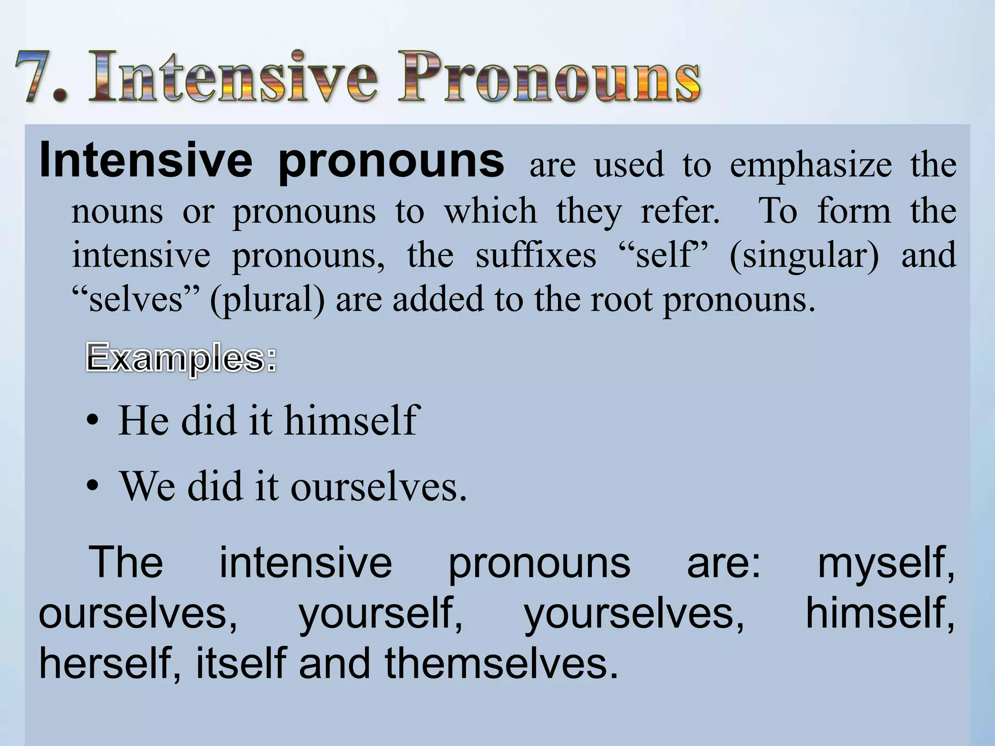 Intensive pronouns are used to emphasize the
nouns or pronouns to which they refer. To form the
intensive pronouns, the suffixes “self” (singular) and
“selves” (plural) are added to the root pronouns.
• He did it himself
• We did it ourselves.
The intensive pronouns are: myself,
ourselves, yourself, yourselves, himself,
herself, itself and themselves.
 