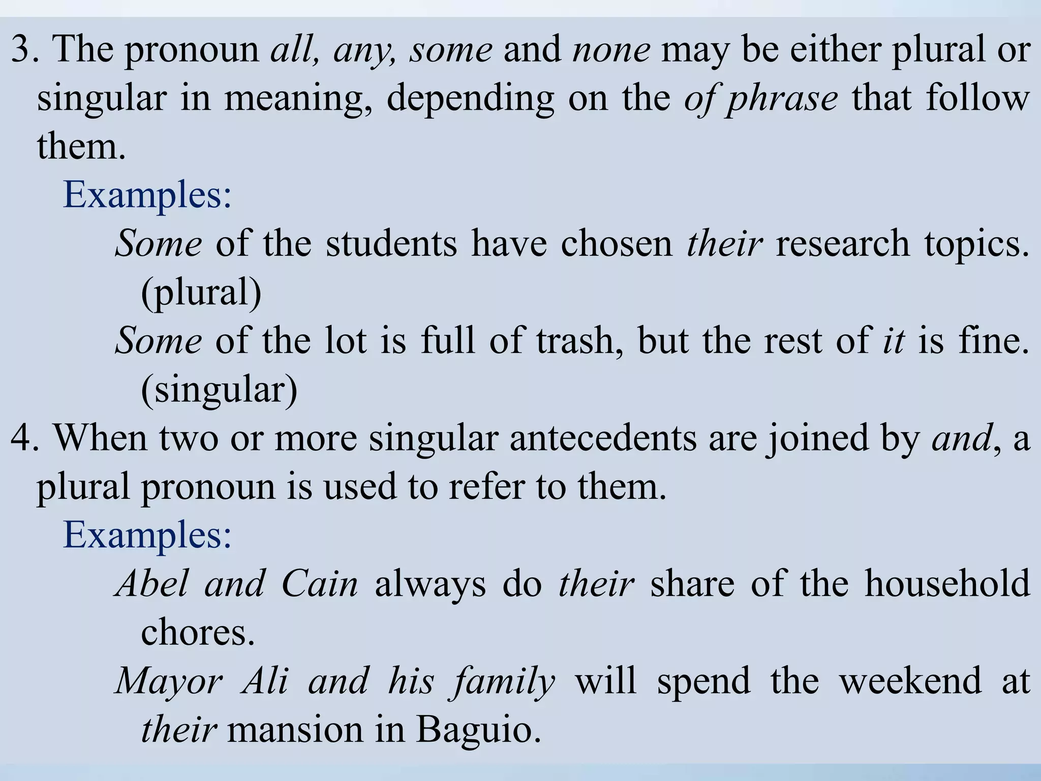 3. The pronoun all, any, some and none may be either plural or
singular in meaning, depending on the of phrase that follow
them.
Examples:
Some of the students have chosen their research topics.
(plural)
Some of the lot is full of trash, but the rest of it is fine.
(singular)
4. When two or more singular antecedents are joined by and, a
plural pronoun is used to refer to them.
Examples:
Abel and Cain always do their share of the household
chores.
Mayor Ali and his family will spend the weekend at
their mansion in Baguio.
 