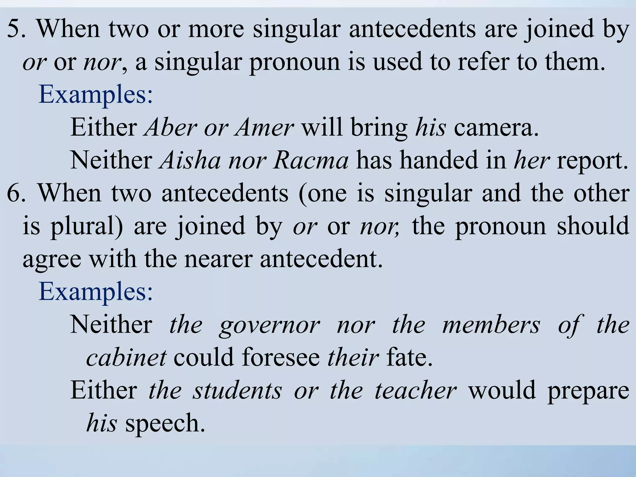 5. When two or more singular antecedents are joined by
or or nor, a singular pronoun is used to refer to them.
Examples:
Either Aber or Amer will bring his camera.
Neither Aisha nor Racma has handed in her report.
6. When two antecedents (one is singular and the other
is plural) are joined by or or nor, the pronoun should
agree with the nearer antecedent.
Examples:
Neither the governor nor the members of the
cabinet could foresee their fate.
Either the students or the teacher would prepare
his speech.
 