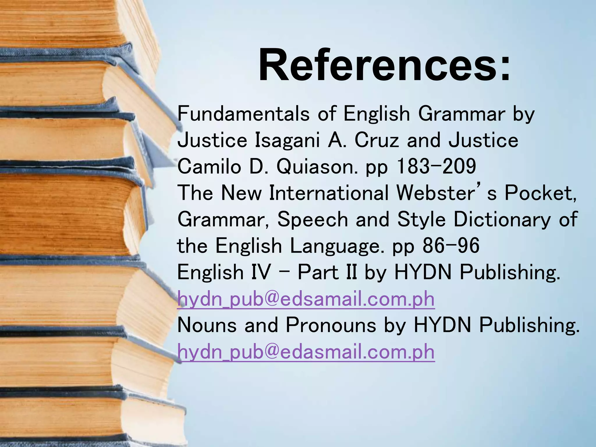 References:
Fundamentals of English Grammar by
Justice Isagani A. Cruz and Justice
Camilo D. Quiason. pp 183-209
The New International Webster’s Pocket,
Grammar, Speech and Style Dictionary of
the English Language. pp 86-96
English IV – Part II by HYDN Publishing.
hydn_pub@edsamail.com.ph
Nouns and Pronouns by HYDN Publishing.
hydn_pub@edasmail.com.ph
 