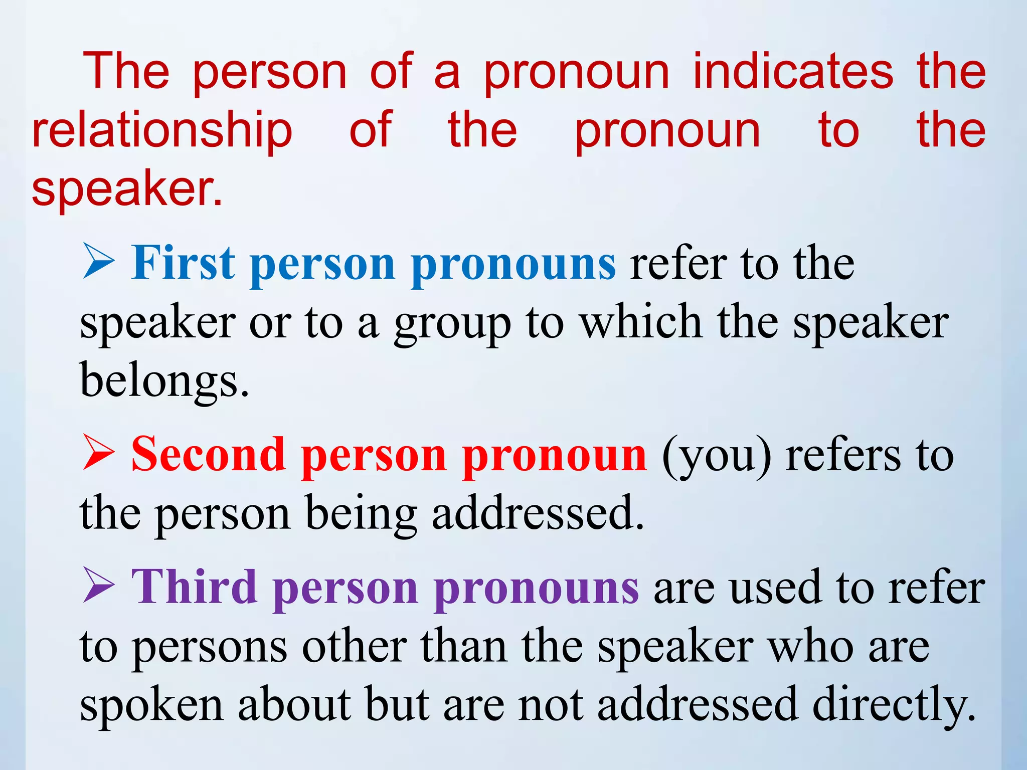 The person of a pronoun indicates the
relationship of the pronoun to the
speaker.
 First person pronouns refer to the
speaker or to a group to which the speaker
belongs.
 Second person pronoun (you) refers to
the person being addressed.
 Third person pronouns are used to refer
to persons other than the speaker who are
spoken about but are not addressed directly.
 