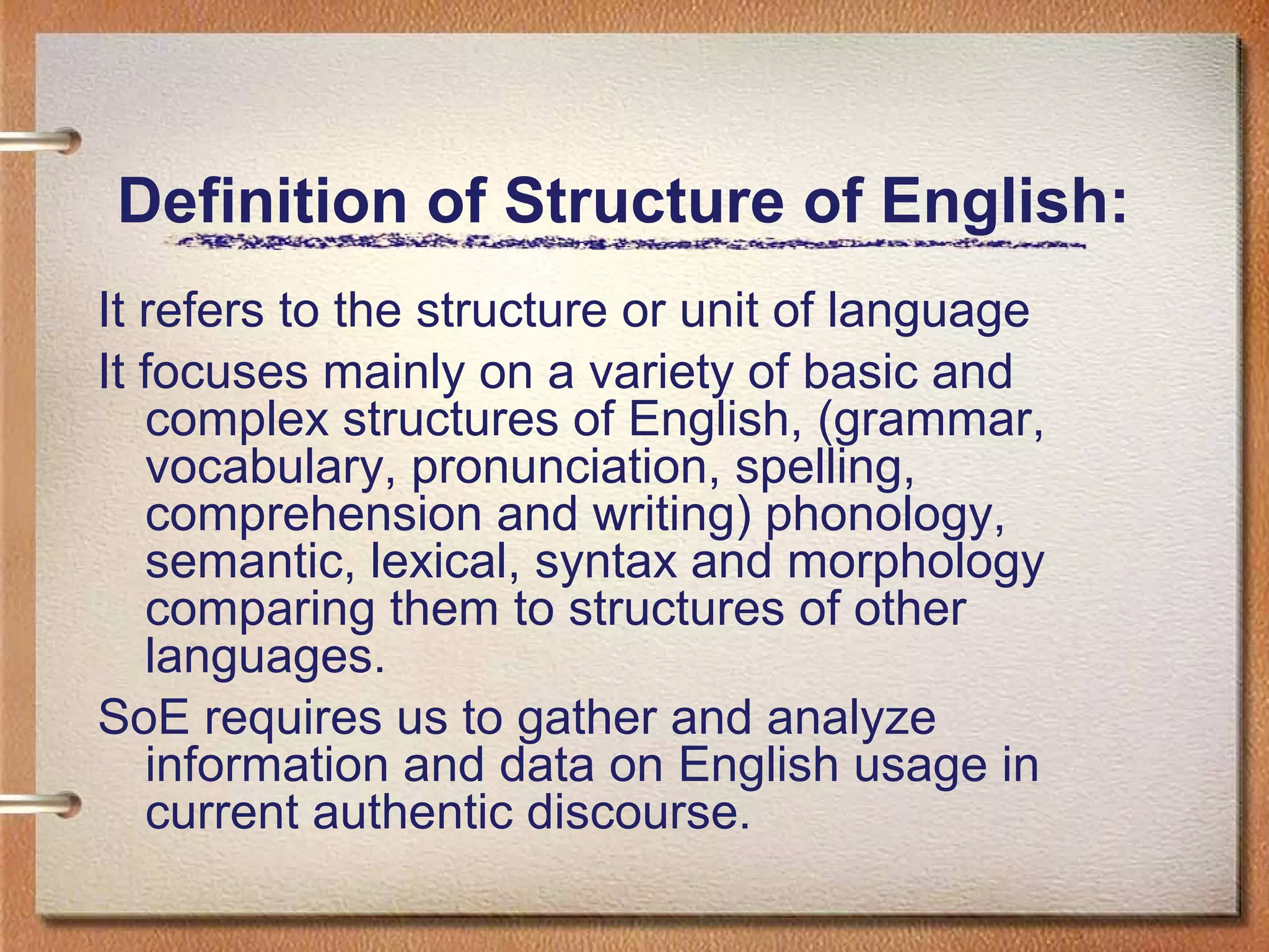 Definition of Structure of English:
It refers to the structure or unit of language
It focuses mainly on a variety of basic and
complex structures of English, (grammar,
vocabulary, pronunciation, spelling,
comprehension and writing) phonology,
semantic, lexical, syntax and morphology
comparing them to structures of other
languages.
SoE requires us to gather and analyze
information and data on English usage in
current authentic discourse.
 
