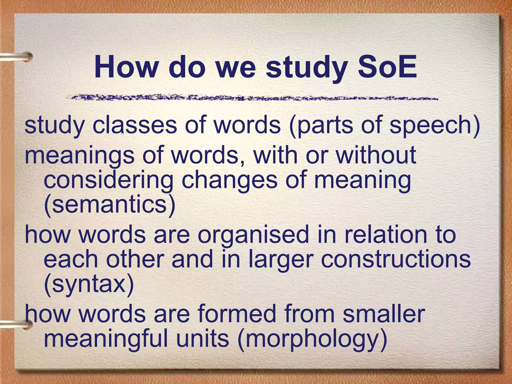 How do we study SoE
study classes of words (parts of speech)
meanings of words, with or without
considering changes of meaning
(semantics)
how words are organised in relation to
each other and in larger constructions
(syntax)
how words are formed from smaller
meaningful units (morphology)
 