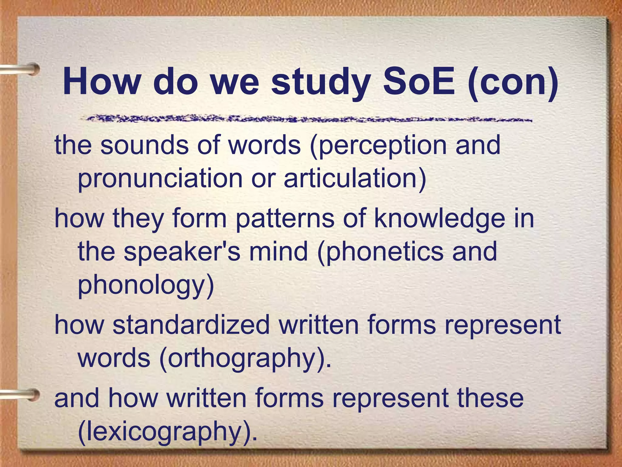 the sounds of words (perception and
pronunciation or articulation)
how they form patterns of knowledge in
the speaker's mind (phonetics and
phonology)
how standardized written forms represent
words (orthography).
and how written forms represent these
(lexicography).
How do we study SoE (con)
 