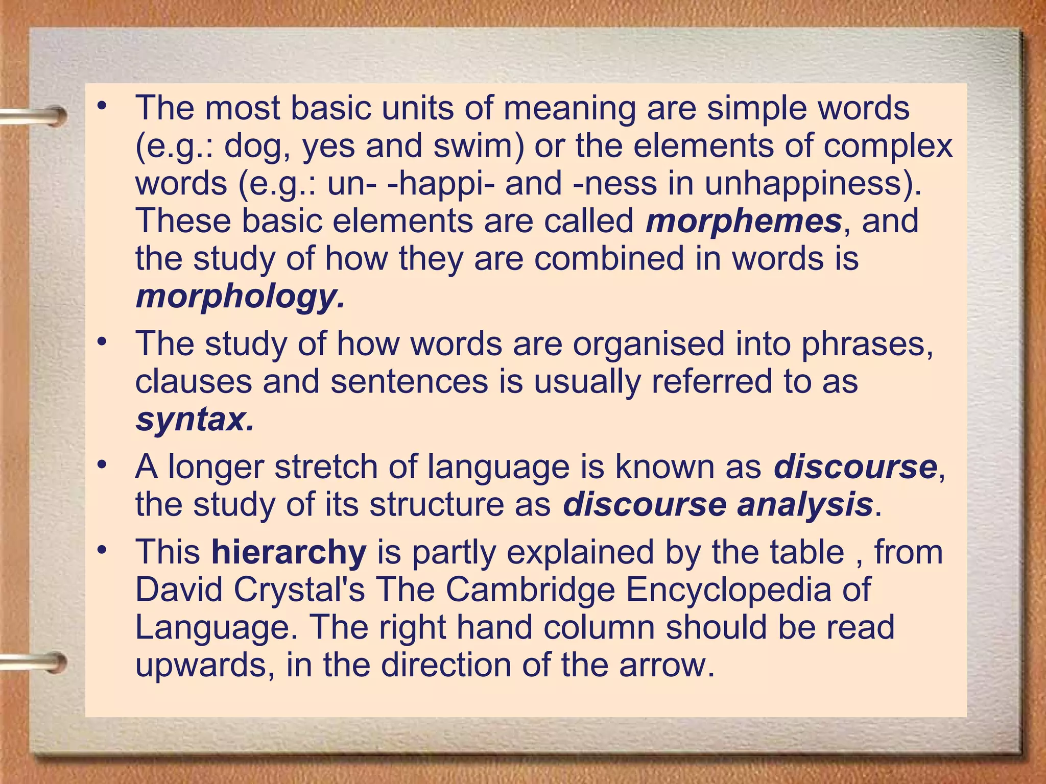• The most basic units of meaning are simple words
(e.g.: dog, yes and swim) or the elements of complex
words (e.g.: un- -happi- and -ness in unhappiness).
These basic elements are called morphemes, and
the study of how they are combined in words is
morphology.
• The study of how words are organised into phrases,
clauses and sentences is usually referred to as
syntax.
• A longer stretch of language is known as discourse,
the study of its structure as discourse analysis.
• This hierarchy is partly explained by the table , from
David Crystal's The Cambridge Encyclopedia of
Language. The right hand column should be read
upwards, in the direction of the arrow.
 