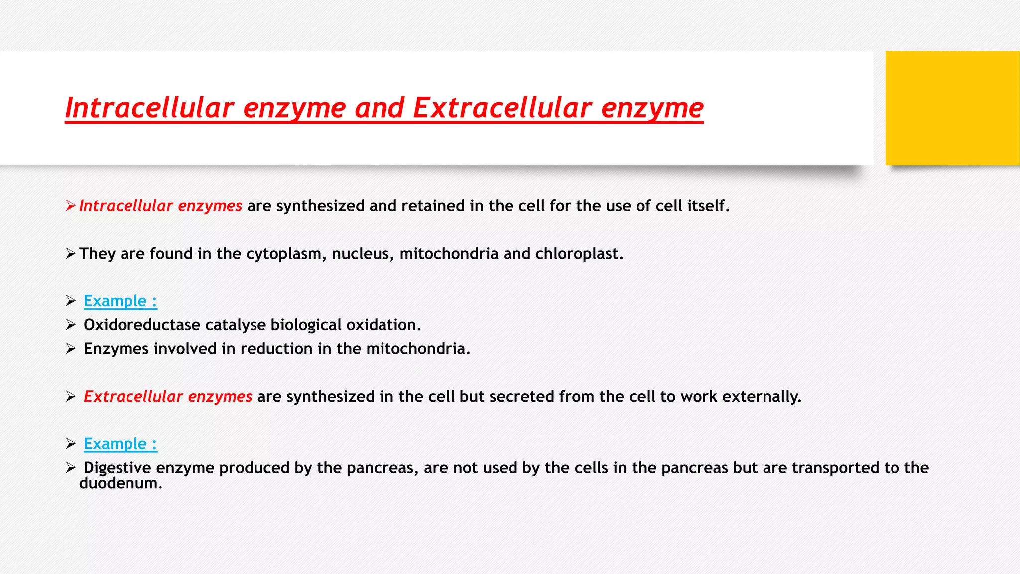 Intracellular enzyme and Extracellular enzyme
Intracellular enzymes are synthesized and retained in the cell for the use of cell itself.
They are found in the cytoplasm, nucleus, mitochondria and chloroplast.
 Example :
 Oxidoreductase catalyse biological oxidation.
 Enzymes involved in reduction in the mitochondria.
 Extracellular enzymes are synthesized in the cell but secreted from the cell to work externally.
 Example :
 Digestive enzyme produced by the pancreas, are not used by the cells in the pancreas but are transported to the
duodenum.
 