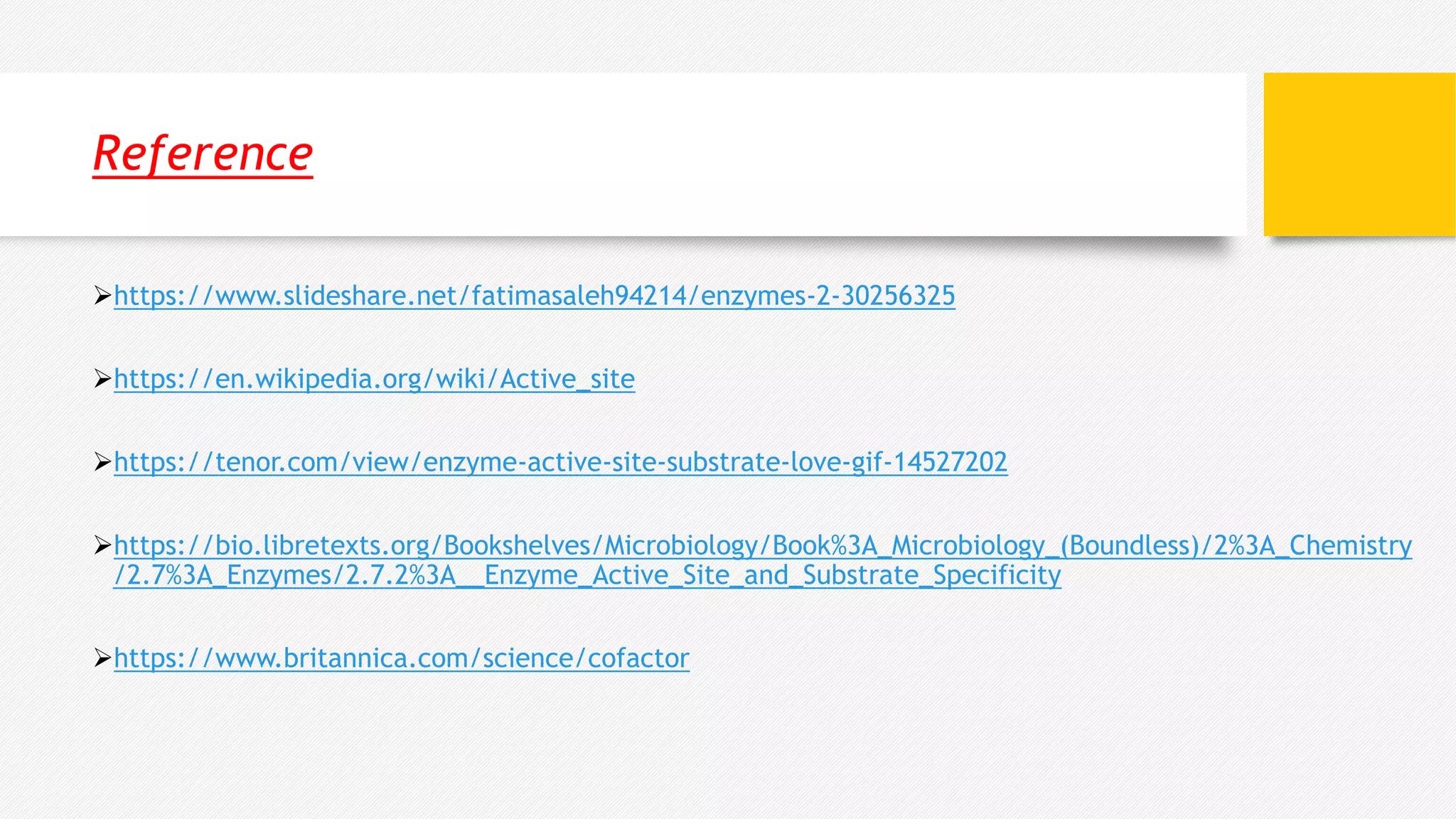 Reference
https://www.slideshare.net/fatimasaleh94214/enzymes-2-30256325
https://en.wikipedia.org/wiki/Active_site
https://tenor.com/view/enzyme-active-site-substrate-love-gif-14527202
https://bio.libretexts.org/Bookshelves/Microbiology/Book%3A_Microbiology_(Boundless)/2%3A_Chemistry
/2.7%3A_Enzymes/2.7.2%3A__Enzyme_Active_Site_and_Substrate_Specificity
https://www.britannica.com/science/cofactor
 