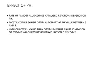 EFFECT OF PH:
• RATE OF ALMOST ALL ENZYMES CATALYZED REACTIONS DEPENDS ON
PH.
• MOST ENZYMES EXHIBIT OPTIMAL ACTIVITY AT PH VALUE BETWEEN 5
AND 9.
• HIGH OR LOW PH VALUE THAN OPTIMUM VALUE CAUSE IONIZATION
OF ENZYME WHICH RESULTS IN DENATURATION OF ENZYME .
 