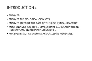 INTRODUCTION :
• ENZYMES:
• ENZYMES ARE BIOLOGICAL CATALYSTS.
• ENZYMES SPEED UP THE RATE OF THE BIOCHEMICAL REACTION.
• MOST ENZYMES ARE THREE DIMENSIONAL GLOBULAR PROTEINS
(TERTIARY AND QUATERNARY STRUCTURE).
• RNA SPECIES ACT AS ENZYMES ARE CALLED AS RIBOZYMES.
 