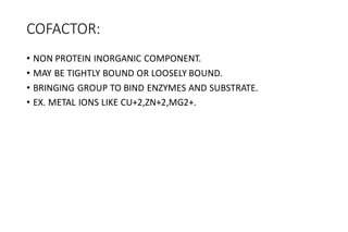COFACTOR:
• NON PROTEIN INORGANIC COMPONENT.
• MAY BE TIGHTLY BOUND OR LOOSELY BOUND.
• BRINGING GROUP TO BIND ENZYMES AND SUBSTRATE.
• EX. METAL IONS LIKE CU+2,ZN+2,MG2+.
 