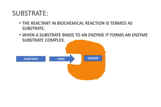 SUBSTRATE:
• THE REACTANT IN BIOCHEMICAL REACTION IS TERMED AS
SUBSTRATE.
• WHEN A SUBSTRATE BINDS TO AN ENZYME IT FORMS AN ENZYME
SUBSTRATE COMPLEX.
SUBSTRATE JOINS ENZYME
 