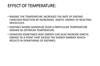 EFFECT OF TEMPERATURE:
• RAISING THE TEMPERATURE INCREASES THE RATE OF ENZYME
CATALYZED REACTION BY INCREASING KINETIC ENERGY OF REACTING
MOLECULES .
• ENZYMES WORKS MAXIMUM OVER A PARTICULAR TEMPERATURE
KNOWN AS OPTIMUM TEMPERATURE.
• HOWEVER SOMETIMES HEAT ENERGY CAN ALSO INCREASE KINETIC
ENERGY TO A POINT THAT EXCEED THE ENERGY BARRIER WHICH
RESULTS IN DENATURING OF ENZYMES.
 