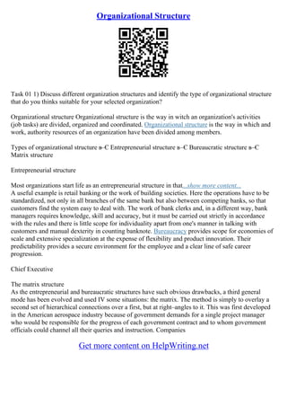 Organizational Structure
Task 01 1) Discuss different organization structures and identify the type of organizational structure
that do you thinks suitable for your selected organization?
Organizational structure Organizational structure is the way in witch an organization's activities
(job tasks) are divided, organized and coordinated. Organizational structure is the way in which and
work, authority resources of an organization have been divided among members.
Types of organizational structure в–Є Entrepreneurial structure в–Є Bureaucratic structure в–Є
Matrix structure
Entrepreneurial structure
Most organizations start life as an entrepreneurial structure in that...show more content...
A useful example is retail banking or the work of building societies. Here the operations have to be
standardized, not only in all branches of the same bank but also between competing banks, so that
customers find the system easy to deal with. The work of bank clerks and, in a different way, bank
managers requires knowledge, skill and accuracy, but it must be carried out strictly in accordance
with the rules and there is little scope for individuality apart from one's manner in talking with
customers and manual dexterity in counting banknote. Bureaucracy provides scope for economies of
scale and extensive specialization at the expense of flexibility and product innovation. Their
predictability provides a secure environment for the employee and a clear line of safe career
progression.
Chief Executive
The matrix structure
As the entrepreneurial and bureaucratic structures have such obvious drawbacks, a third general
mode has been evolved and used IV some situations: the matrix. The method is simply to overlay a
second set of hierarchical connections over a first, but at right–angles to it. This was first developed
in the American aerospace industry because of government demands for a single project manager
who would be responsible for the progress of each government contract and to whom government
officials could channel all their queries and instruction. Companies
Get more content on HelpWriting.net
 