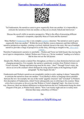 Narrative Structure of 'Frankenstein' Essay
"In Frankenstein, the narratives seem to grow organically from one another: it is impossible to
extricate the narratives from one another, as they are so closely linked and interwoven."
Discuss the novel's shifts in narrative perspective. What is the effect of presenting different
character's viewpoints, especially those of Victor and the monster?
Mary Shelley's Frankenstein has a very complex narrative structure: "the narratives seem to grow
organically from one another". Within the novel, Shelley weaves characters and their different
narrative perspectives together, creating a cyclical, triplicate layout to the story. Her use of multiple
narratives provides a range of perspectives on the story, allowing us insights to the...show more
content...
Therefore Frankenstein's narrative is unreliable – Walton and Victor are both biased, thus leaving the
novel open to interpretation. Indeed, Walton sees Victor as a "divine wanderer" leading us to believe
that he does not see the full picture.
Despite this, Shelley creates a natural flow throughout, yet there is a clear distinction between each
changing perspective. For example, the narrative seamlessly switches from Walton's letters to
Victor's account: "Strange and harrowing must be his story... thus!" Through Victor's story, she
moves us on to the creature's direct dialogue by using speech marks at the beginning of each
paragraph: "he thus begins his tale."
Frankenstein and Walton's narratives are remarkably similar in style, making it almost "impossible
to extricate the narratives from one another." Even Shelley's choice of language draws parallels
between the two: for example, her use of the words "gigantic structure" and "wretched" in Walton's
first description of Frankenstein, which Victor subsequently uses in referring to his creation. Many
critics have even gone so far as to say that Walton is Victor's doppelgГ¤nger– his clone in every
way. However, there are distinct differences in diction between the two: Frankenstein being the more
eloquent of the pair, as Walton freely admits: "Now I am twenty–eight and am in reality more
illiterate than many schoolboys of fifteen."
The
Get more content on HelpWriting.net
 