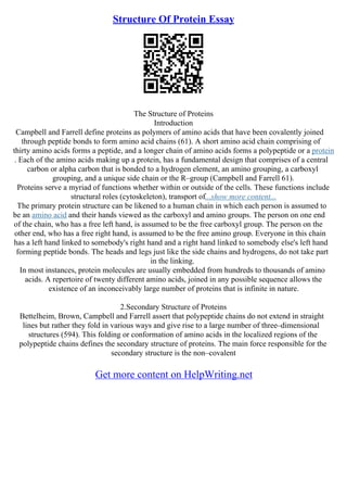 Structure Of Protein Essay
The Structure of Proteins
Introduction
Campbell and Farrell define proteins as polymers of amino acids that have been covalently joined
through peptide bonds to form amino acid chains (61). A short amino acid chain comprising of
thirty amino acids forms a peptide, and a longer chain of amino acids forms a polypeptide or a protein
. Each of the amino acids making up a protein, has a fundamental design that comprises of a central
carbon or alpha carbon that is bonded to a hydrogen element, an amino grouping, a carboxyl
grouping, and a unique side chain or the R–group (Campbell and Farrell 61).
Proteins serve a myriad of functions whether within or outside of the cells. These functions include
structural roles (cytoskeleton), transport of...show more content...
The primary protein structure can be likened to a human chain in which each person is assumed to
be an amino acid and their hands viewed as the carboxyl and amino groups. The person on one end
of the chain, who has a free left hand, is assumed to be the free carboxyl group. The person on the
other end, who has a free right hand, is assumed to be the free amino group. Everyone in this chain
has a left hand linked to somebody's right hand and a right hand linked to somebody else's left hand
forming peptide bonds. The heads and legs just like the side chains and hydrogens, do not take part
in the linking.
In most instances, protein molecules are usually embedded from hundreds to thousands of amino
acids. A repertoire of twenty different amino acids, joined in any possible sequence allows the
existence of an inconceivably large number of proteins that is infinite in nature.
2.Secondary Structure of Proteins
Bettelheim, Brown, Campbell and Farrell assert that polypeptide chains do not extend in straight
lines but rather they fold in various ways and give rise to a large number of three–dimensional
structures (594). This folding or conformation of amino acids in the localized regions of the
polypeptide chains defines the secondary structure of proteins. The main force responsible for the
secondary structure is the non–covalent
Get more content on HelpWriting.net
 