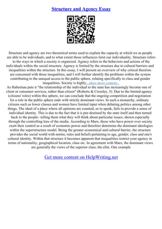 Structure and Agency Essay
Structure and agency are two theoretical terms used to explain the capacity at which we as people
are able to be individuals, and to what extent those influences limit our individuality. Structure refers
to the ways in which a society is organized. Agency refers to the behaviors and actions of the
individuals within the social structure. Agency is limited by the structure due to cultural barriers and
inequalities within the structure. In this essay, I will present an overview of why critical theorists
are concerned with those inequalities, and I will further identify the problems within the system
contributing to the unequal access to the public sphere, relating specifically to class and gender
inequalities. Society is highly...show more content...
As Habermas puts it "the relationship of the individual to the state has increasingly become one of
client or consumer services, rather than citizen" (Roberts & Crossley, 5). Due to the limited agency
(citizens' roles) within this sphere, we can conclude that the ongoing competition and negotiation
for a role in the public sphere ends with strictly dominant views. In such a monarchy, ordinary
citizens such as lower classes and women have limited input when debating politics among other
things. The ideal of a place where all opinions are counted, so to speak, fails to provide a sense of
individual identity. This is due to the fact that it is pre–destined by the state itself and then turned
back to the people– telling them what they will think about particular issues; shown especially
through the controlling lens of the media. According to Marx, those who have power over society
exert their control as a result of economic power and therefore determine the dominant ideologies
within the superstructure model. Being the greater economical and cultural barrier, the structure
provides the social world with norms, rules and beliefs pertaining to age, gender, class and one's
cultural identity. Within that structure it becomes apparent that inequalities restrict your agency in
terms of nationality, geographical location, class etc. In agreement with Marx, the dominant views
are generally the views of the superior class; the elite. One example
Get more content on HelpWriting.net
 