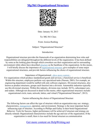 Mg/561 Organizational Structure
Date: January 18, 2013
To: MG 561 Class
From: Jessica Rushing
Subject: "Organizational Structure"
Introduction:
Organizational structure provides the framework of an organization determining how roles and
responsibilities are delegated throughout the different levels of the organization. It has been defined
by some as the looking glass through which coworkers see their organization and its surrounding
environment while others have described structure as the backbone of the organization. In this memo,
I will briefly discuss the importance of organizational structure, give examples of some major
organizational structures, and provide factors influencing the choice of organizational structure.
Importance of Organizational...show more content...
For organizations which produce standardized goods and services, a functional service is beneficial.
Within this structure, employees perform very specialized tasks (Naoum, 2001). For example, an
engineering department would be staffed with only software engineers. Divisional structures, also
known as product structures, groups each function into a division. Automobile industries typically
use this divisional structure. Within this industry, divisions may include: SUVs, subcompact cars,
and sedans. Although not discussed in detail in this memo, other organizational structures include:
organizational circle, team, network, lattice, and virtual ("Organizational Structure", 2013).
Factors influencing the choice of Organizational Structure
The following factors can affect the type of structure which an organization may use: strategy,
characteristics, management, operation, and environment. Strategy is the most important factor
influencing type of structure. According to Phillips and Gulley in their book Organizational
Behavior: Tools for Success, higher performance will be achieved if structure and strategy are
directly related). Organizational characteristics include the age and size of the organization. If the
organization is small, there is less need for formal structure as communication
Get more content on HelpWriting.net
 