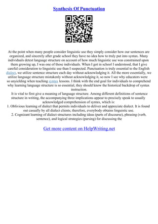 Synthesis Of Punctuation
At the point when many people consider linguistic use they simply consider how our sentences are
organized, and sincerely after grade school they have no idea how to truly put into syntax. Many
individuals detest language structure on account of how much linguistic use was constrained upon
them growing up, I was one of those individuals. When I got in school I understood, that I give
careful consideration to linguistic use than I suspected. Punctuation is truly essential to the English
dialect, we utilize sentence structure each day without acknowledging it. All the more essentially, we
utilize language structure mistakenly without acknowledging it, so now I see why educators were
so unyielding when teaching syntax lessons. I think with the end goal for individuals to comprehend
why learning language structure is so essential, they should know the historical backdrop of syntax
instruction.
It is vital to first give a meaning of language structure. Among different definitions of sentence
structure in writing, the accompanying three implications appear to precisely speak to usually
acknowledged comprehension of syntax, which is:
1. Oblivious learning of dialect that permits individuals to deliver and appreciate dialect. It is found
out casually by all dialect clients; therefore, everybody obtains linguistic use.
2. Cognizant learning of dialect structures including ideas (parts of discourse), phrasing (verb,
sentence), and logical strategies (parsing) for discussing the
Get more content on HelpWriting.net
 