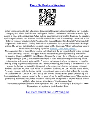 Essay On Business Structure
When brainstorming to start a business, it is essential to research the most efficient way to start a
company and all the liabilities that can happen. Business can become successful with the right
person in place and a unique idea. When making a company, it is crucial to determine the structure,
which organization to start with and the liability that is involved. When taking a closer look at five
different company structures Sole Proprietorship, General Partnership, Limited Partnership, S/C
Corporation, and Limited Liability. Which have not honored the contract and are at risk for legal
actions. The various liabilities between each owner will be discussed. Which will analyze ways to
limit liability and display my future business...show more content...
Now, A partnership is formed between two individuals and the agreement should be in a contract
form or writing. The next two types that are discussed are general partnership and limited
partnership. Silverbrand (2008) stated Partnerships are the primary form of business which larger
companies begin (p.167). Partnerships are simple to start, no required registration only within
certain states, and can end quite rapidly. A general partnership is where each partner is equal to
liability or any litigation consequences. In a limited partnership, the liability is limited equal to the
amount the limited partners at first invested. In fact, sometimes limited partners do not make
business decisions but, own stock within the company. Basically, an LLC, with its hybrid nature,
"provides owners...with the limited liability protection of a corporation, but without the potential
for double taxation" (Jordan & Clark, 1197). The income created from a general partnership of a
business is taxed as income earned by the person working for a different company. When starting a
partnership it is best to discuss the amount of liability that each partner is responsible for. Which,
will help when looking at the type of litigation described.
The most recognized companies are Corporations and LLC's. According to Sonderquist (2000)
Corporations are similar to limited partnerships
Get more content on HelpWriting.net
 