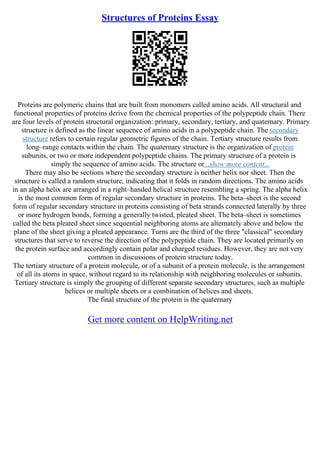 Structures of Proteins Essay
Proteins are polymeric chains that are built from monomers called amino acids. All structural and
functional properties of proteins derive from the chemical properties of the polypeptide chain. There
are four levels of protein structural organization: primary, secondary, tertiary, and quaternary. Primary
structure is defined as the linear sequence of amino acids in a polypeptide chain. The secondary
structure refers to certain regular geometric figures of the chain. Tertiary structure results from
long–range contacts within the chain. The quaternary structure is the organization of protein
subunits, or two or more independent polypeptide chains. The primary structure of a protein is
simply the sequence of amino acids. The structure or...show more content...
There may also be sections where the secondary structure is neither helix nor sheet. Then the
structure is called a random structure, indicating that it folds in random directions. The amino acids
in an alpha helix are arranged in a right–handed helical structure resembling a spring. The alpha helix
is the most common form of regular secondary structure in proteins. The beta–sheet is the second
form of regular secondary structure in proteins consisting of beta strands connected laterally by three
or more hydrogen bonds, forming a generally twisted, pleated sheet. The beta–sheet is sometimes
called the beta pleated sheet since sequential neighboring atoms are alternately above and below the
plane of the sheet giving a pleated appearance. Turns are the third of the three "classical" secondary
structures that serve to reverse the direction of the polypeptide chain. They are located primarily on
the protein surface and accordingly contain polar and charged residues. However, they are not very
common in discussions of protein structure today.
The tertiary structure of a protein molecule, or of a subunit of a protein molecule, is the arrangement
of all its atoms in space, without regard to its relationship with neighboring molecules or subunits.
Tertiary structure is simply the grouping of different separate secondary structures, such as multiple
helices or multiple sheets or a combination of helices and sheets.
The final structure of the protein is the quaternary
Get more content on HelpWriting.net
 