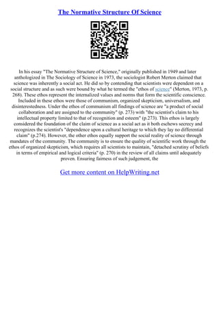 The Normative Structure Of Science
In his essay "The Normative Structure of Science," originally published in 1949 and later
anthologized in The Sociology of Science in 1973, the sociologist Robert Merton claimed that
science was inherently a social act. He did so by contending that scientists were dependent on a
social structure and as such were bound by what he termed the "ethos of science" (Merton, 1973, p.
268). These ethos represent the internalized values and norms that form the scientific conscience.
Included in these ethos were those of communism, organized skepticism, universalism, and
disinterestedness. Under the ethos of communism all findings of science are "a product of social
collaboration and are assigned to the community" (p. 273) with "the scientist's claim to his
intellectual property limited to that of recognition and esteem" (p.273). This ethos is largely
considered the foundation of the claim of science as a social act as it both eschews secrecy and
recognizes the scientist's "dependence upon a cultural heritage to which they lay no differential
claim" (p.274). However, the other ethos equally support the social reality of science through
mandates of the community. The community is to ensure the quality of scientific work through the
ethos of organized skepticism, which requires all scientists to maintain, "detached scrutiny of beliefs
in terms of empirical and logical criteria" (p. 270) in the review of all claims until adequately
proven. Ensuring fairness of such judgement, the
Get more content on HelpWriting.net
 