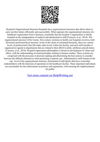 Hospital's Organizational Structure Hospitals have organizational structures that allows them to
carry out their duties efficiently and successfully. What separates the organizational structure of a
healthcare organization from a business, essentially that the hospital 's organization is chiefly
founded on the amalgamation of medical and administrative staff (Carayon, et al., 2014). The
organizational structure of the twenty–first century solutions in health care hospitals involves, both
divisional and hierarchical structure. In the of the chain of command hierarchy, there are various
levels of professional's that fall under other levels within the facility, and each staff member is
organized in regards to departments that are related to their (KSA's) skills, attributes and job duties
(Carayon, et al., 2014). Hospital organization philosophies is based on development of values and
ethics, with the understanding on moral principles relating to human conduct. These systems are
comprised with the processes in decision making and determining the best actions to consider
between the difficult alternatives when pertaining to patient care. Administrative staff remains at the
top– level of the organizational structure, formulated of individual's that have ownership
(stakeholders) with the functions of operations in the healthcare facility. These important individuals
are accountable for the enforcement on policies and regulations, with ensuring the implementation
for public
Get more content on HelpWriting.net
 