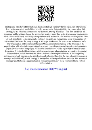 Strategy and Structure of International Business (Part 2), summary Firms expand on international
level to increase their profitability. In order to maximize that profitability they must adapt their
strategy to the structure and business environment. During this unity, I lean haw a firm can be
organized and how it can choose the appropriate strategy according to its structure and environment.
Also, I lean the different possibility of expansion which a firm can take and the advantages and risks
of each possibility. In the paragraphs bellow, I present what I understand about organization of
international business, the entry strategy in a foreign market and the exportation and countertrade.
The Organization of International Business Organizational architecture is the structure of the
organization, which include organizational structure, control systems and incentives and processes,
organizational culture and people. An international business can be organized in three different
dimension. A vertical differentiation, which emphasizes on where decision are made, a horizontal
differentiation, which concerns the formal division of the organization and in the integrating
mechanisms which focuses on the coordination of subunits. Based on the way a firm it organizes, a
manager should identify which strategy is appropriate to its organizational structure. For instance a
manager could choose a decentralization with core competency more centralized for a vertical
differentiation
Get more content on HelpWriting.net
 