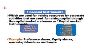 Which are used for raising resources for corporate
activities that are used for raising capital through
the capital market are known as ‘ Capital market
Instruments’.
Example: Preference shares, Equity shares,
warrants, debentures and bonds.
Financial Instruments
3.
 