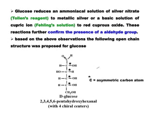  Glucose reduces an ammoniacal solution of silver nitrate
(Tollen’s reagent) to metallic silver or a basic solution of
cupric ion (Fehling’s solution) to red cuprous oxide. These
reactions further confirm the presence of a aldehyde group.
 based on the above observations the following open chain
structure was proposed for glucose
C = asymmetric carbon atom
 