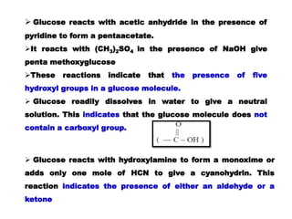  Glucose reacts with acetic anhydride in the presence of
pyridine to form a pentaacetate.
It reacts with (CH3)2SO4 in the presence of NaOH give
penta methoxyglucose
These reactions indicate that the presence of five
hydroxyl groups in a glucose molecule.
 Glucose readily dissolves in water to give a neutral
solution. This indicates that the glucose molecule does not
contain a carboxyl group.
 Glucose reacts with hydroxylamine to form a monoxime or
adds only one mole of HCN to give a cyanohydrin. This
reaction indicates the presence of either an aldehyde or a
ketone
 