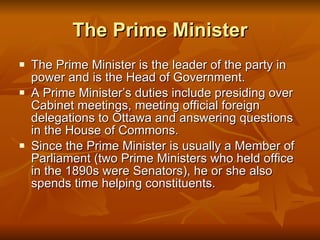 The Prime Minister The Prime Minister is the leader of the party in power and is the Head of Government. A Prime Minister’s duties include presiding over Cabinet meetings, meeting official foreign delegations to Ottawa and answering questions in the House of Commons. Since the Prime Minister is usually a Member of Parliament (two Prime Ministers who held office in the 1890s were Senators), he or she also spends time helping constituents. 