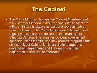 The Cabinet The Prime Minister chooses the Cabinet Ministers, and the Governor General formally appoints them. Most are MPs, and there is always at least one representative from the Senate. The Prime Minister and Cabinet meet regularly to discuss and decide on important issues affecting Canada. These issues concern government spending, ideas for bills, and new policies, programs and services. Most Cabinet Ministers are in charge of a government department and they report on their department’s activities to Parliament.  