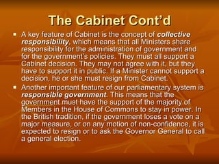 The Cabinet Cont’d A key feature of Cabinet is the concept of  collective responsibility , which means that all Ministers share responsibility for the administration of government and for the government’s policies. They must all support a Cabinet decision. They may not agree with it, but they have to support it in public. If a Minister cannot support a decision, he or she must resign from Cabinet.  Another important feature of our parliamentary system is  responsible government . This means that the government must have the support of the majority of Members in the House of Commons to stay in power. In the British tradition, if the government loses a vote on a major measure, or on any motion of non-confidence, it is expected to resign or to ask the Governor General to call a general election. 