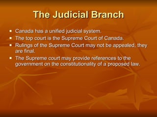 The Judicial Branch Canada has a unified judicial system. The top court is the Supreme Court of Canada.  Rulings of the Supreme Court may not be appealed, they are final. The Supreme court may provide references to the government on the constitutionality of a proposed law. 